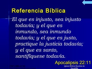 Referencia Bíblica
  El que es injusto, sea injusto
   todavía; y el que es
   inmundo, sea inmundo
   todavía; y el que es justo,
   practique la justicia todavía;
   y el que es santo,
   santifíquese todavía.
                    Apocalipsis 22:11
(787) 890-0118          Iglesia Bíblica Bautista de
                                 Aguadilla
 