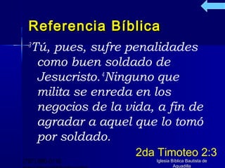 Referencia Bíblica
  Tú, pues, sufre penalidades
  3

   como buen soldado de
   Jesucristo. 4Ninguno que
   milita se enreda en los
   negocios de la vida, a fin de
   agradar a aquel que lo tomó
   por soldado.
                    2da Timoteo 2:3
(787) 890-0118         Iglesia Bíblica Bautista de
                                Aguadilla
 