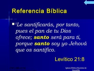 Referencia Bíblica

   8Le  santificarás, por tanto,
     pues el pan de tu Dios
     ofrece; santo será para ti,
     porque santo soy yo Jehová
     que os santifico.
                    Levítico 21:8
(787) 890-0118          Iglesia Bíblica Bautista de
                                 Aguadilla
 
