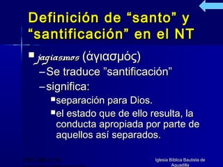 Definición de “santo” y
  “santificación” en el NT
   jagiasmos    (ἁγιασμός)
      – Se traduce ”santificación”
      – significa:
           separación  para Dios.
           el estado que de ello resulta, la
            conducta apropiada por parte de
            aquellos así separados.

(787) 890-0118                    Iglesia Bíblica Bautista de
                                           Aguadilla
 