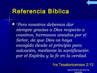 Referencia Bíblica
   13Pero nosotros debemos dar
     siempre gracias a Dios respecto a
     vosotros, hermanos amados por el
     Señor, de que Dios os haya
     escogido desde el principio para
     salvación, mediante la santificación
     por el Espíritu y la fe en la verdad.

                       1ra Tesalonicenses 2:13
(787) 890-0118                 Iglesia Bíblica Bautista de
                                        Aguadilla
 