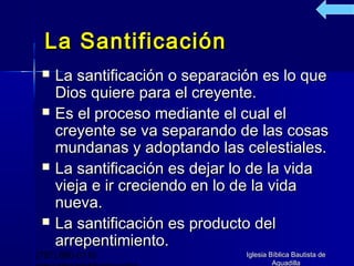 La Santificación
    La santificación o separación es lo que
     Dios quiere para el creyente.
    Es el proceso mediante el cual el
     creyente se va separando de las cosas
     mundanas y adoptando las celestiales.
    La santificación es dejar lo de la vida
     vieja e ir creciendo en lo de la vida
     nueva.
    La santificación es producto del
     arrepentimiento.
(787) 890-0118                  Iglesia Bíblica Bautista de
                                         Aguadilla
 