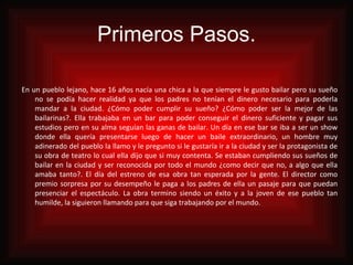 Primeros Pasos. En un pueblo lejano, hace 16 años nacía una chica a la que siempre le gusto bailar pero su sueño no se podía hacer realidad ya que los padres no tenían el dinero necesario para poderla mandar a la ciudad. ¿Cómo poder cumplir su sueño? ¿Cómo poder ser la mejor de las bailarinas?. Ella trabajaba en un bar para poder conseguir el dinero suficiente y pagar sus estudios pero en su alma seguían las ganas de bailar. Un día en ese bar se iba a ser un show donde ella quería presentarse luego de hacer un baile extraordinario, un hombre muy adinerado del pueblo la llamo y le pregunto si le gustaría ir a la ciudad y ser la protagonista de su obra de teatro lo cual ella dijo que si muy contenta. Se estaban cumpliendo sus sueños de bailar en la ciudad y ser reconocida por todo el mundo ¿como decir que no, a algo que ella amaba tanto?. El día del estreno de esa obra tan esperada por la gente. El director como premio sorpresa por su desempeño le paga a los padres de ella un pasaje para que puedan presenciar el espectáculo. La obra termino siendo un éxito y a la joven de ese pueblo tan humilde, la siguieron llamando para que siga trabajando por el mundo.   