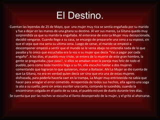 El Destino. Cuentan las leyendas de 25 de Mayo, que  una mujer muy rica se sentía engañada por su marido y fue a dejar en las manos de una gitana su destino. Al ver sus manos, La Gitana quedo muy sorprendida ya que su marido la engañaba. Al enterarse de esto La Mujer muy decepcionada, decidió vengarse. Cuando llego a su casa, se encargo de prepararle una cena a su esposo, sin que el sepa que esa seria su ultima cena. Luego de cenar, el marido se empezó a descomponer empezó a sentir que el mundo se le venia abajo no entendía nada de lo que pasaba y lo único que escuchaba era la voz e su mujer que decía “Vas a pagar por cada engaño”. A los días, el pueblo muy triste, se entera de la muerte de este gran hombre, la gente se preguntaba ¿que paso?, si ellos se amaban eran la pareja mas feliz de todo el pueblo, pero como toda mentira llega a su fin, ella escucho hablar a dos mujeres comentando que lograron lo que quisieron, matar a Baltazar. Ahí La Mujer se dio cuenta de que La Gitana, no era en verdad quien decía ser sino que era una de estas mujeres disfrazada, para poderla hacerla caer en la trampa, La Mujer muy entristecida no sabia que hacer para arreglar el error cometido. Arrepentida de todos sus hechos, ella agarro una soga la ato a su cuello, pero sin antes escribir una carta, contando lo sucedido, cuando la encontraron colgada en el patio de su casa, el pueblo estuvo de duelo durante tres días. Se cuenta que por las noches se escucha el llanto desesperado de la mujer, y el grito al ahorcarse. 