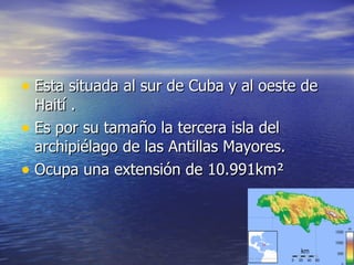 Esta situada al sur de Cuba y al oeste de Haití .  Es por su tamaño la tercera isla del archipiélago de las Antillas Mayores.  Ocupa una extensión de 10.991km ² 
