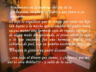 Finalmente en la mañana del día de la graduación, su padre lo llamó a que fuera a su despacho.  Le dijo lo orgulloso que se sentía por tener un hijo tan bueno y lo mucho que lo amaba. El padre tenia en sus manos una hermosa caja de regalo, curioso y de algún modo decepcionado, el joven abrió la caja y lo que encontró fue una hermosa Biblia con cubierta de piel, con su nombre escrito en letras de oro.  Enojado le gritó a su padre diciendo   :  -...con todo el dinero que tienes, y ¿lo único que me das es esta Biblia??? - y salió de la casa.                                                                  