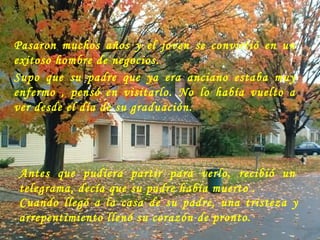 Pasaron muchos años y el joven se convirtió en un exitoso hombre de negocios.  Supo que  su padre que ya era anciano estaba muy enfermo , pensó en visitarlo. No lo había vuelto a ver desde el día de su graduación.  Antes que pudiera partir para verlo, recibió un telegrama, decía que su padre había muerto . Cuando llegó a la casa de su padre, una tristeza y arrepentimiento llenó su corazón de pronto.                                                                   