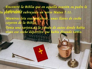 Encontró la Biblia que en aquella ocasión su padre le había dado Su padre había subrayado un verso Mateo 7.11. Mientras leía esas palabras , unas llaves de coche cayeron de la Biblia.  Tenia una tarjeta de la tienda de autos donde había visto ese coche deportivo que había deseado tanto.                                                                   