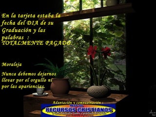 En la tarjeta estaba la fecha del DIA de su Graduación y las palabras  : TOTALMENTE PAGADO.  Moraleja  Nunca debemos dejarnos llevar por el orgullo ni por las apariencias. Adaptación y compaginación : Rosy 