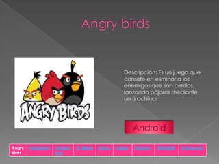 Descripción: Es un juego que
consiste en eliminar a los
enemigos que son cerdos,
lanzando pájaros mediante
un tirachinas

Android
Angry
Birds

Instagram

Temple
Run

G. Maps

Itunes

Zedge

Shazam

Afterlight

Animacion

 