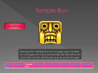 Android

Descripción: Temple Run es un juego que consiste
en conseguir el mayor porcentaje de kilómetros sin
chocarte con los obstáculos que te pone el juego.
Angry
Birds

Instagram

Temple
Run

G.Maps

Itunes

Zedge

Shazam

Afterlight

Animación

 