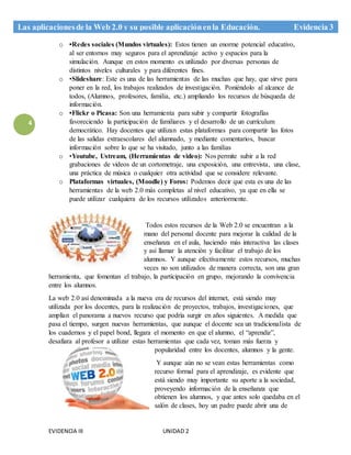 EVIDENCIA III UNIDAD 2
Las aplicacionesde la Web 2.0 y su posible aplicaciónenla Educación. Evidencia 3
4
o •Redes sociales (Mundos virtuales): Estos tienen un enorme potencial educativo,
al ser entornos muy seguros para el aprendizaje activo y espacios para la
simulación. Aunque en estos momento es utilizado por diversas personas de
distintos niveles culturales y para diferentes fines.
o •Slideshare: Este es una de las herramientas de las muchas que hay, que sirve para
poner en la red, los trabajos realizados de investigación. Poniéndolo al alcance de
todos, (Alumnos, profesores, familia, etc.) ampliando los recursos de búsqueda de
información.
o •Flickr o Picasa: Son una herramienta para subir y compartir fotografías
favoreciendo la participación de familiares y el desarrollo de un currículum
democrático. Hay docentes que utilizan estas plataformas para compartir las fotos
de las salidas extraescolares del alumnado, y mediante comentarios, buscar
información sobre lo que se ha visitado, junto a las familias
o •Youtube, Ustream, (Herramientas de video): Nos permite subir a la red
grabaciones de videos de un cortometraje, una exposición, una entrevista, una clase,
una práctica de música o cualquier otra actividad que se considere relevante.
o Plataformas virtuales, (Moodle) y Foros: Podemos decir que esta es una de las
herramientas de la web 2.0 más completas al nivel educativo, ya que en ella se
puede utilizar cualquiera de los recursos utilizados anteriormente.
Todos estos recursos de la Web 2.0 se encuentran a la
mano del personal docente para mejorar la calidad de la
enseñanza en el aula, haciendo más interactiva las clases
y así llamar la atención y facilitar el trabajo de los
alumnos. Y aunque efectivamente estos recursos, muchas
veces no son utilizados de manera correcta, son una gran
herramienta, que fomentan el trabajo, la participación en grupo, mejorando la convivencia
entre los alumnos.
La web 2.0 así denominada a la nueva era de recursos del internet, está siendo muy
utilizada por los docentes, para la realización de proyectos, trabajos, investigaciones, que
amplían el panorama a nuevos recurso que podría surgir en años siguientes. A medida que
pasa el tiempo, surgen nuevas herramientas, que aunque el docente sea un tradicionalista de
los cuadernos y el papel bond, llegara el momento en que el alumno, el “aprendiz”,
desafiara al profesor a utilizar estas herramientas que cada vez, toman más fuerza y
popularidad entre los docentes, alumnos y la gente.
Y aunque aún no se vean estas herramientas como
recurso formal para el aprendizaje, es evidente que
está siendo muy importante su aporte a la sociedad,
proveyendo información de la enseñanza que
obtienen los alumnos, y que antes solo quedaba en el
salón de clases, hoy un padre puede abrir una de
 