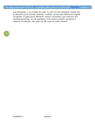 EVIDENCIA III UNIDAD 2
Las aplicacionesde la Web 2.0 y su posible aplicaciónenla Educación. Evidencia 3
5
estas herramientas y ver el trabajo de su hijo. La web 2.0 es una herramienta esencial para
la educación, que los docentes comienzan a explotar, con una nueva filosofía de compartir,
de participar en grupo para la elaboración recursos o documentos, para el proceso de la
enseñanza-aprendizaje, no solo centrándose en los recursos materiales que provee el
ministerio de educación, sino yendo más allá, como un cambio formativo.
 
