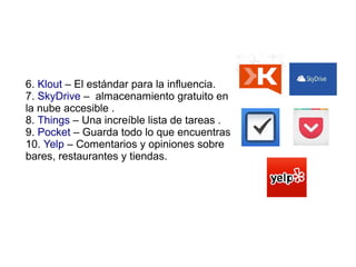6. Klout – El estándar para la influencia.
7. SkyDrive – almacenamiento gratuito en
la nube accesible .
8. Things – Una increíble lista de tareas .
9. Pocket – Guarda todo lo que encuentras
10. Yelp – Comentarios y opiniones sobre
bares, restaurantes y tiendas.
 