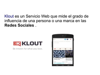 Klout es un Servicio Web que mide el grado de
influencia de una persona o una marca en las
Redes Sociales .
 