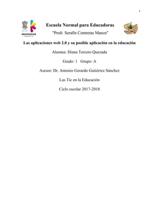 1
Las aplicaciones web 2.0 y su posible aplicación en la educación
Alumna: Diana Tercero Quezada
Grado: 1 Grupo: A
Asesor: Dr. Antonio Gerardo Gutiérrez Sánchez
Las Tic en la Educación
Ciclo escolar 2017-2018
 