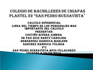 CALCULO DIFERENCIAL 
LINEA DEL TIEMPO DE LOS PERSONAJES MAS 
IMPORTANTE DEL CALCULO 
PRESENTAN: 
COUTIÑO RIVERA XIMENA 
DE PAZ RUIZ NANCY CAROLINA 
HERNANDEZ NANDUCA MARLENE 
SANCHEZ NANDUCA YULISSA 
5°C 
SAN PEDRO BUENAVISTA MPIO.VILLACORZO 
CHIAPAS A 09/09/2014 
 
