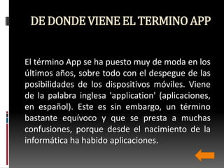 DE DONDEVIENEEL TERMINOAPP
El término App se ha puesto muy de moda en los
últimos años, sobre todo con el despegue de las
posibilidades de los dispositivos móviles. Viene
de la palabra inglesa 'application' (aplicaciones,
en español). Este es sin embargo, un término
bastante equívoco y que se presta a muchas
confusiones, porque desde el nacimiento de la
informática ha habido aplicaciones.
 