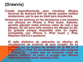 (Drawvis)
Creada específicamente para visualizar dibujos
técnicos de Autocad DXF en dónde puedas realizar
anotaciones, por lo que es ideal para arquitectos.
Almacena los archivos en los directorios y los muestra
con eficacia en iPhone o iPod touch. Además,
permite adjuntar notas (incluso notas de voz) a los
dibujos. Es útil pero sólo muestra los dibujos en 2D.
Es gratuita aunque disponible sólo en inglés.
Compatible con iPhone 5, iPod touch y iPad.
Requiere iOS 6.0 o posterior.
El sello distintivo de aplicación es efectiva de
visualización de archivos de gran tamaño. Se ha
probado con un archivo de tamaño de 30 MB en el
iPhone 4 y el iPad. En los dispositivos más antiguos
( iPhone 3G ) puede que no funcione como se
espera. También se puso a prueba con dibujos
realizados por diversos sistemas CAD.
 