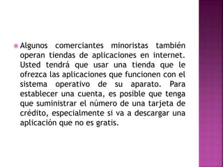  Algunos comerciantes minoristas también
operan tiendas de aplicaciones en internet.
Usted tendrá que usar una tienda que le
ofrezca las aplicaciones que funcionen con el
sistema operativo de su aparato. Para
establecer una cuenta, es posible que tenga
que suministrar el número de una tarjeta de
crédito, especialmente si va a descargar una
aplicación que no es gratis.
 