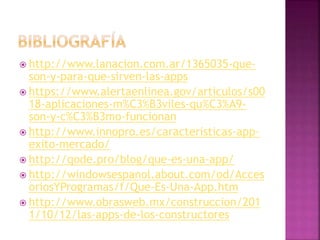  http://www.lanacion.com.ar/1365035-que-
son-y-para-que-sirven-las-apps
 https://www.alertaenlinea.gov/articulos/s00
18-aplicaciones-m%C3%B3viles-qu%C3%A9-
son-y-c%C3%B3mo-funcionan
 http://www.innopro.es/caracteristicas-app-
exito-mercado/
 http://qode.pro/blog/que-es-una-app/
 http://windowsespanol.about.com/od/Acces
oriosYProgramas/f/Que-Es-Una-App.htm
 http://www.obrasweb.mx/construccion/201
1/10/12/las-apps-de-los-constructores
 