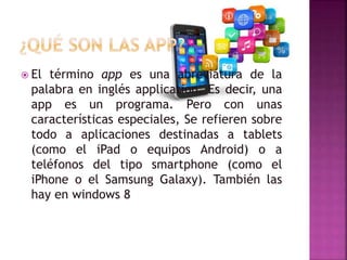  El término app es una abreviatura de la
palabra en inglés application. Es decir, una
app es un programa. Pero con unas
características especiales, Se refieren sobre
todo a aplicaciones destinadas a tablets
(como el iPad o equipos Android) o a
teléfonos del tipo smartphone (como el
iPhone o el Samsung Galaxy). También las
hay en windows 8
 