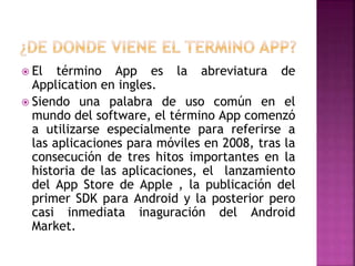  El término App es la abreviatura de
Application en ingles.
 Siendo una palabra de uso común en el
mundo del software, el término App comenzó
a utilizarse especialmente para referirse a
las aplicaciones para móviles en 2008, tras la
consecución de tres hitos importantes en la
historia de las aplicaciones, el lanzamiento
del App Store de Apple , la publicación del
primer SDK para Android y la posterior pero
casi inmediata inaguración del Android
Market.
 