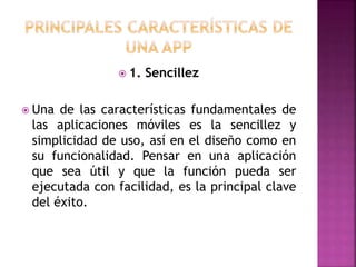  1. Sencillez
 Una de las características fundamentales de
las aplicaciones móviles es la sencillez y
simplicidad de uso, así en el diseño como en
su funcionalidad. Pensar en una aplicación
que sea útil y que la función pueda ser
ejecutada con facilidad, es la principal clave
del éxito.
 