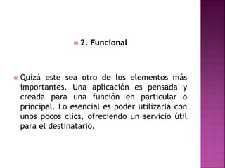  2. Funcional
 Quizá este sea otro de los elementos más
importantes. Una aplicación es pensada y
creada para una función en particular o
principal. Lo esencial es poder utilizarla con
unos pocos clics, ofreciendo un servicio útil
para el destinatario.
 