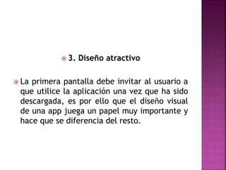  3. Diseño atractivo
 La primera pantalla debe invitar al usuario a
que utilice la aplicación una vez que ha sido
descargada, es por ello que el diseño visual
de una app juega un papel muy importante y
hace que se diferencia del resto.
 