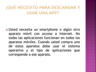  Usted necesita un smartphone o algún otro
aparato móvil con acceso a internet. No
todas las aplicaciones funcionan en todos los
aparatos móviles. Cuando usted compra uno
de estos aparatos debe usar el sistema
operativo y el tipo de aplicaciones que
corresponde a ese aparato.
 