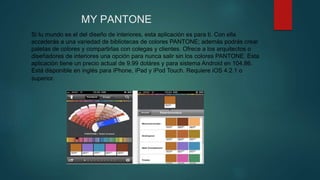 MY PANTONE
Si tu mundo es el del diseño de interiores, esta aplicación es para ti. Con ella
accederás a una variedad de bibliotecas de colores PANTONE; además podrás crear
paletas de colores y compartirlas con colegas y clientes. Ofrece a los arquitectos o
diseñadores de interiores una opción para nunca salir sin los colores PANTONE. Esta
aplicación tiene un precio actual de 9.99 doláres y para sistema Android en 104.86.
Está disponible en inglés para iPhone, iPad y iPod Touch. Requiere iOS 4.2.1 o
superior.
 