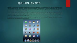 QUE SON LAS APPS
Las APP’s son pequeños programas o aplicaciones informáticas que realizan funciones para las que han sido diseñadas: juegos,
calculadoras de todo tipo, directorios, glosarios, programas formativos, presentaciones o catálogos de empresas, etc..La palabra
App (Application software) es un anglicismo de uso frecuente en los últimos años para referirse a las aplicaciones móviles,
aunque todavía no esté aceptado por la RAE.
Con la aparición de los últimos años de smartphones y tablets, el uso de estos programas se ha difundido en la sociedad. Desde
hace ya bastantes meses existen más de 1 millón de apps en las diferentes tiendas de aplicaciones. Con más de 650K app en la
appStore y cerca de medio millón en Google Play.
En este TAAC trabajaremos principalmente con apps de Android y se se hará referencia a iOS (Apple) ya que son los principales
plataformas con más popularidad en la actualidad.
 