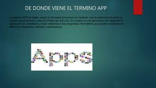 DE DONDE VIENE EL TERMINO APP
La palabra APP en inglés, según la Sociedad Americana de Dialecto, que la seleccionó durante su
reunión anual llevada a cabo en Pittsburgh (EE.UU). El vocablo es una abreviatura de "application"
(aplicación en castellano) y hace referencia a los programas informáticos que pueden instalarse en
teléfonos inteligentes, tabletas y ordenadores.
 