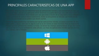 PRINCIPALES CARACTERISITCAS DE UNA APP
Para hablar de lo que son los diferentes tipos de aplicaciones móviles y sus características, hay que
dejar claro algo, que es una aplicación móvil. Entonces se puede decir que, una aplicación móvil, es
una aplicación informática desarrollada para ser ejecutada a través de un dispositivo móvil inteligente,
tablet u otro para le cual se desee implementar. Estas se encuentran en tiendas, por medio de las
cuales son accedidas por el publico que desee usarlas.
Dentro de estas plataformas de distribución de las aplicaciones móviles, se podrá encontrar de dos
tipos, gratis y pagas, pero eso es algo lo cual no es de interés en este momento.Pero es importante
aclarar, que las aplicaciones móviles no todas, no tienen las mismas características, ni son del mismo
tipo, y es eso en lo que centraremos este articulo. Los tipos de aplicaciones móviles que se conocen
son, nativas, web e híbridas.
 