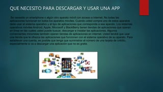 QUE NECESITO PARA DESCARGAR Y USAR UNA APP
Se necesita un smartphone o algún otro aparato móvil con acceso a internet. No todas las
aplicaciones funcionan en todos los aparatos móviles. Cuando usted compra uno de estos aparatos
debe usar el sistema operativo y el tipo de aplicaciones que corresponde a ese aparato. Los sistemas
operativos móviles Android, Apple, Microsoft y BlackBerry tienen tiendas de aplicaciones que operan
en línea en las cuales usted puede buscar, descargar e instalar las aplicaciones. Algunos
comerciantes minoristas también operan tiendas de aplicaciones en internet. Usted tendrá que usar
una tienda que le ofrezca las aplicaciones que funcionen con el sistema operativo de su aparato. Para
establecer una cuenta, es posible que tenga que suministrar el número de una tarjeta de crédito,
especialmente si va a descargar una aplicación que no es gratis.
 