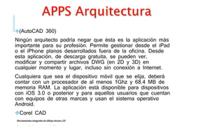 (AutoCAD 360)
Ningún arquitecto podría negar que ésta es la aplicación más
importante para su profesión. Permite gestionar desde el iPad
o el iPhone planos desarrollados fuera de la oficina. Desde
esta aplicación, de descarga gratuita, se pueden ver,
modificar y compartir archivos DWG (en 2D y 3D) en
cualquier momento y lugar, incluso sin conexión a Internet.
Cualquiera que sea el dispositivo móvil que se elija, deberá
contar con un procesador de al menos 1Ghz y 68.4 MB de
memoria RAM. La aplicación está disponible para dispositivos
con iOS 3.0 o posterior y para aquellos usuarios que cuentan
con equipos de otras marcas y usan el sistema operativo
Android.
Corel CAD
Herramientas integrales de dibujo técnico 2D
 