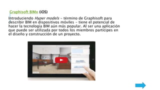 Graphisoft BIMx (iOS)
Introduciendo Hyper models - término de Graphisoft para
describir BIM en dispositivos móviles - tiene el potencial de
hacer la tecnología BIM aún más popular. Al ser una aplicación
que puede ser utilizada por todos los miembros partícipes en
el diseño y construcción de un proyecto.
 