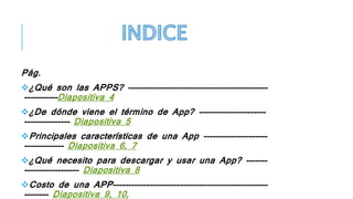 Pág.
¿Qué son las APPS? ----------------------------------------------
-----------Diapositiva 4
¿De dónde viene el término de App? ----------------------
--------------- Diapositiva 5
Principales características de una App ---------------------
------------- Diapositiva 6, 7
¿Qué necesito para descargar y usar una App? -------
------------------ Diapositiva 8
Costo de una APP---------------------------------------------------
-------- Diapositiva 9, 10,
 