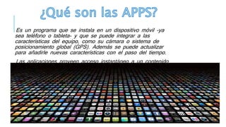 Es un programa que se instala en un dispositivo móvil -ya
sea teléfono o tableta- y que se puede integrar a las
características del equipo, como su cámara o sistema de
posicionamiento global (GPS). Además se puede actualizar
para añadirle nuevas características con el paso del tiempo.
Las aplicaciones proveen acceso instantáneo a un contenido
sin tener que buscarlo en Internet y, una vez instaladas,
generalmente se puede acceder a ellas sin necesidad de una
conexión a la Red.
 