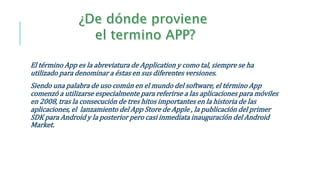 El término App es la abreviatura de Application y como tal, siempre se ha
utilizado para denominar a éstas en sus diferentes versiones.
Siendo una palabra de uso común en el mundo del software, el término App
comenzó a utilizarse especialmente para referirse a las aplicaciones para móviles
en 2008, tras la consecución de tres hitos importantes en la historia de las
aplicaciones, el lanzamiento del App Store de Apple , la publicación del primer
SDK para Android y la posterior pero casi inmediata inauguración del Android
Market.
 