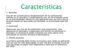 1. Sencillez
Una de las características fundamentales de las aplicaciones
móviles es la sencillez y simplicidad de uso, así en el diseño como
en su funcionalidad. Pensar en una aplicación que sea útil y que la
función pueda ser ejecutada con facilidad, es la principal clave del
éxito.
2. Funcional
Quizá este sea otro de los elementos más importantes. Una
aplicación es pensada y creada para una función en particular o
principal. Lo esencial es poder utilizarla con unos pocos clics,
ofreciendo un servicio útil para el destinatario.
3. Diseño atractivo
La primera pantalla debe invitar al usuario a que utilice la aplicación
una vez que ha sido descargada, es por ello que el diseño visual de
una app juega un papel muy importante y hace que se diferencia
del resto.
 