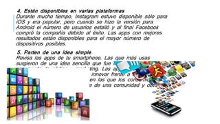 4. Están disponibles en varias plataformas
Durante mucho tiempo, Instagram estuvo disponible sólo para
iOS y era popular, pero cuando se hizo la versión para
Android el número de usuarios estalló y al final Facebook
compró la compañía debido al éxito. Las apps con mejores
resultados están disponibles para el mayor número de
dispositivos posibles.
5. Parten de una idea simple
Revisa las apps de tu smartphone. Las que más usas
surgieron de una idea sencilla que fue llevada a la realidad
con ayuda de código y marketing. Las apps ofrecen a
creativos y desarrolladores de innovar frente a necesidades
antiguas y nuevas de formas en las que los consumidores
se enganchen al sentirse parte de una comunidad y obtener
diversión.
 