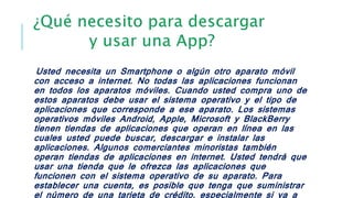 Usted necesita un Smartphone o algún otro aparato móvil
con acceso a internet. No todas las aplicaciones funcionan
en todos los aparatos móviles. Cuando usted compra uno de
estos aparatos debe usar el sistema operativo y el tipo de
aplicaciones que corresponde a ese aparato. Los sistemas
operativos móviles Android, Apple, Microsoft y BlackBerry
tienen tiendas de aplicaciones que operan en línea en las
cuales usted puede buscar, descargar e instalar las
aplicaciones. Algunos comerciantes minoristas también
operan tiendas de aplicaciones en internet. Usted tendrá que
usar una tienda que le ofrezca las aplicaciones que
funcionen con el sistema operativo de su aparato. Para
establecer una cuenta, es posible que tenga que suministrar
el número de una tarjeta de crédito, especialmente si va a
 