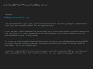 APLICACIONES PARA ARQUITECTURA
▸Novedosa
▸(Magic Plan versión 4.2)
▸Esta aplicación resulta de gran ayuda a quienes necesitan crear planos de vivienda, ya sea para una intervención
simple o para tomar medidas que serán base de un proyecto mayor.
▸Incluso, resulta útil para los interioristas. La aplicación pide que el usuario tome fotografías de todas las esquinas del
lugar, pero desde un único punto de referencia. Éstas serán la base para que la aplicación realice un plano con
medidas incluidas, editable y fácil de compartir.
▸Sin embargo, la versión gratuita no te permite utilizar ciertas herramientas que están bloqueadas, descargar el PDF
o la imagen. Existe, sin embargo, un plan para profesionales que deseen tener posting de planos en la web del
desarrollador y eliminar las marcas de agua.
▸La aplicación está disponible en los idiomas principales para sistema Android y sistema iOS que requiere la versión
7.0 en adelante (iPhone, iPad y iPad Touch). Varios idiomas entre ellos Inglés, Alemán, Español y Francés.
 