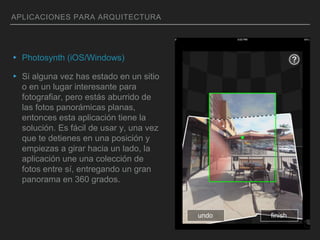 APLICACIONES PARA ARQUITECTURA
▸ Photosynth (iOS/Windows)
▸ Si alguna vez has estado en un sitio
o en un lugar interesante para
fotografiar, pero estás aburrido de
las fotos panorámicas planas,
entonces esta aplicación tiene la
solución. Es fácil de usar y, una vez
que te detienes en una posición y
empiezas a girar hacia un lado, la
aplicación une una colección de
fotos entre sí, entregando un gran
panorama en 360 grados.
 