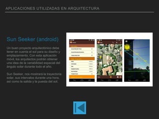 APLICACIONES UTILIZADAS EN ARQUITECTURA
Sun Seeker (android)
Un buen proyecto arquitectónico debe
tener en cuenta el sol para su diseño y
emplazamiento. Con esta aplicación
móvil, los arquitectos podrán obtener
una idea de la variabilidad espacial del
ángulo solar durante todo el año.
Sun Seeker, nos mostrará la trayectoria
solar, sus intervalos durante una hora,
así como la salida y la puesta del sol.
 