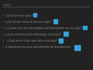 INDICE
▸¿Que son las apps?
▸¿De donde viene el termino app?
▸¿Cuales son las principales características de una app?
▸¿Que necesito para descargar una app?
▸ ¿Cual es el costo que tiene una app?
▸5 Aplicaciones para estudiantes de arquitectura
 