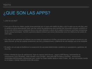 TEXTO
¿QUE SON LAS APPS?
▸¿Que es una App?
▸Creo que a día de hoy deben quedar pocas personas que no haya oido hablar de ellas o que no sepa que es una App, pero
la verdad es que el espectacular boom que han sufrido las aplicaciones para móviles han provocado una gran confusión en
torno a este término que en ocasiones lleva a una mala utilización o abuso de la palabra incluso por personas conocedoras
de las nuevas tecnologías. También queremos dejaros enlaces que vemos interesantes como los relativos a los costes de
crear apps.
▸Una App es una aplicación de software que se instala en dispositivos móviles o de escritorio para ayudar al usuario en una
labor concreta, ya sea de carácter profesional o de ocio y entretenimiento, a diferencia de una webapp que no es instalable.
▸El objetivo de una app es facilitarnos la consecución de una tarea determinada o asistirnos en operaciones y gestiones del
día a día.
▸Existen infinidad de tipos de aplicaciones: Apps de noticias (elmundo.es), juegos (CSR Racing), herramientas de
comunicación como Whatsapp, redes sociales como Google+, apps para salir de fiesta (Liveclubs), promociones
comerciales (McDonnalds), aplicaciones para vender tus cosas usadas desde el móvil (YuMe)…etc, que nos pueden ayudar
en el trabajo o intentar hacernos el día más ameno.
 