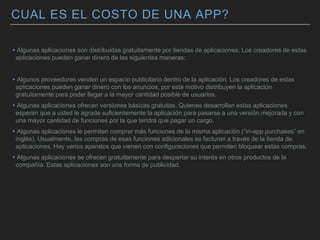 CUAL ES EL COSTO DE UNA APP?
▸Algunas aplicaciones son distribuidas gratuitamente por tiendas de aplicaciones. Los creadores de estas
aplicaciones pueden ganar dinero de las siguientes maneras:
▸Algunos proveedores venden un espacio publicitario dentro de la aplicación. Los creadores de estas
aplicaciones pueden ganar dinero con los anuncios, por este motivo distribuyen la aplicación
gratuitamente para poder llegar a la mayor cantidad posible de usuarios.
▸Algunas aplicaciones ofrecen versiones básicas gratuitas. Quienes desarrollan estas aplicaciones
esperan que a usted le agrade suficientemente la aplicación para pasarse a una versión mejorada y con
una mayor cantidad de funciones por la que tendrá que pagar un cargo.
▸Algunas aplicaciones le permiten comprar más funciones de la misma aplicación (“in-app purchases” en
inglés). Usualmente, las compras de esas funciones adicionales se facturan a través de la tienda de
aplicaciones. Hay varios aparatos que vienen con configuraciones que permiten bloquear estas compras.
▸Algunas aplicaciones se ofrecen gratuitamente para despertar su interés en otros productos de la
compañía. Estas aplicaciones son una forma de publicidad.
 